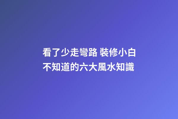 看了少走彎路 裝修小白不知道的六大風水知識